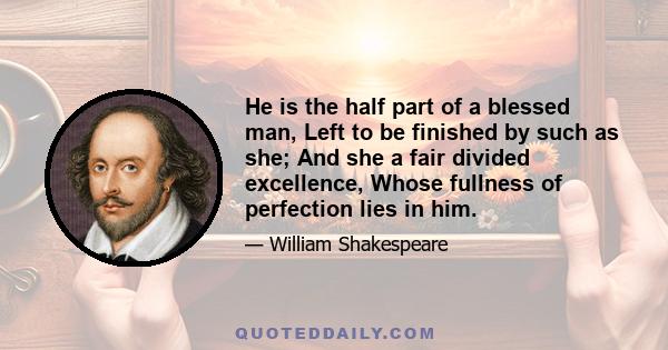 He is the half part of a blessed man, Left to be finished by such as she; And she a fair divided excellence, Whose fullness of perfection lies in him.