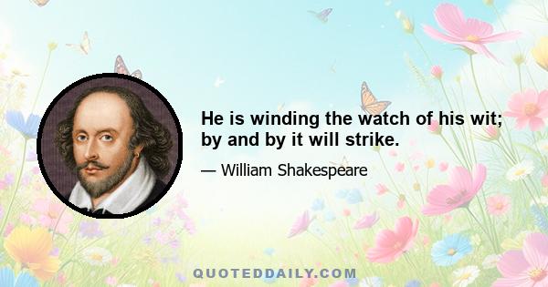 He is winding the watch of his wit; by and by it will strike.