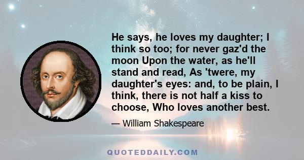 He says, he loves my daughter; I think so too; for never gaz'd the moon Upon the water, as he'll stand and read, As 'twere, my daughter's eyes: and, to be plain, I think, there is not half a kiss to choose, Who loves