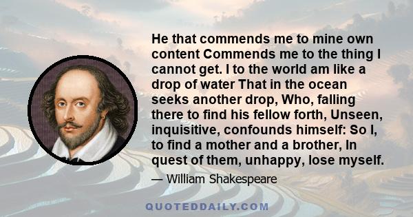 He that commends me to mine own content Commends me to the thing I cannot get. I to the world am like a drop of water That in the ocean seeks another drop, Who, falling there to find his fellow forth, Unseen,