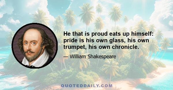 He that is proud eats up himself: pride is his own glass, his own trumpet, his own chronicle.