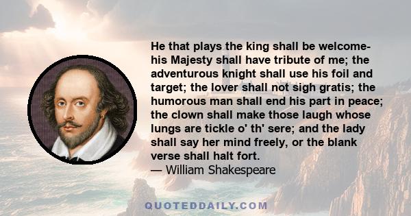 He that plays the king shall be welcome- his Majesty shall have tribute of me; the adventurous knight shall use his foil and target; the lover shall not sigh gratis; the humorous man shall end his part in peace; the