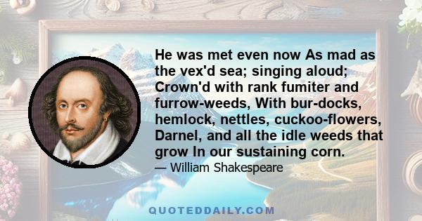 He was met even now As mad as the vex'd sea; singing aloud; Crown'd with rank fumiter and furrow-weeds, With bur-docks, hemlock, nettles, cuckoo-flowers, Darnel, and all the idle weeds that grow In our sustaining corn.