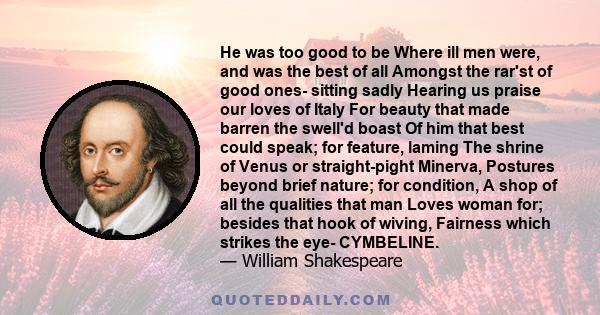 He was too good to be Where ill men were, and was the best of all Amongst the rar'st of good ones- sitting sadly Hearing us praise our loves of Italy For beauty that made barren the swell'd boast Of him that best could