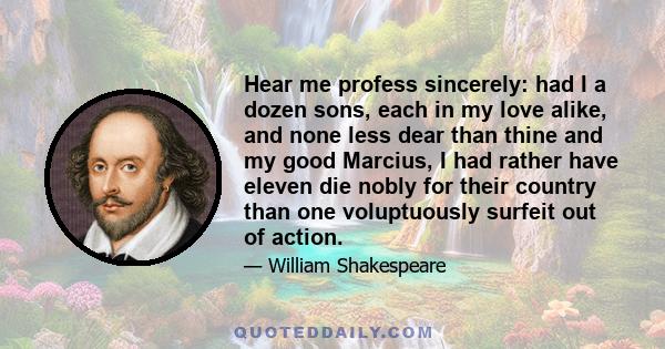 Hear me profess sincerely: had I a dozen sons, each in my love alike, and none less dear than thine and my good Marcius, I had rather have eleven die nobly for their country than one voluptuously surfeit out of action.