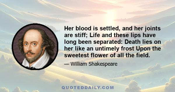 Her blood is settled, and her joints are stiff; Life and these lips have long been separated: Death lies on her like an untimely frost Upon the sweetest flower of all the field.