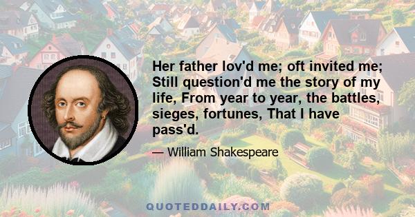 Her father lov'd me; oft invited me; Still question'd me the story of my life, From year to year, the battles, sieges, fortunes, That I have pass'd.