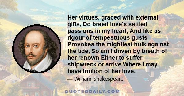 Her virtues, graced with external gifts, Do breed love's settled passions in my heart; And like as rigour of tempestuous gusts Provokes the mightiest hulk against the tide, So am I driven by breath of her renown Either