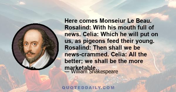 Here comes Monseiur Le Beau. Rosalind: With his mouth full of news. Celia: Which he will put on us, as pigeons feed their young. Rosalind: Then shall we be news-crammed. Celia: All the better; we shall be the more