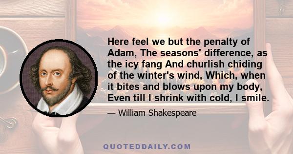 Here feel we but the penalty of Adam, The seasons' difference, as the icy fang And churlish chiding of the winter's wind, Which, when it bites and blows upon my body, Even till I shrink with cold, I smile.