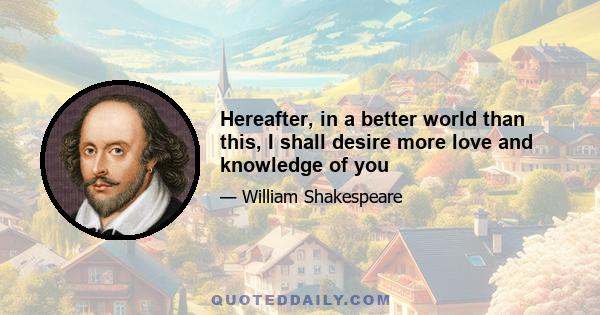 Hereafter, in a better world than this, I shall desire more love and knowledge of you