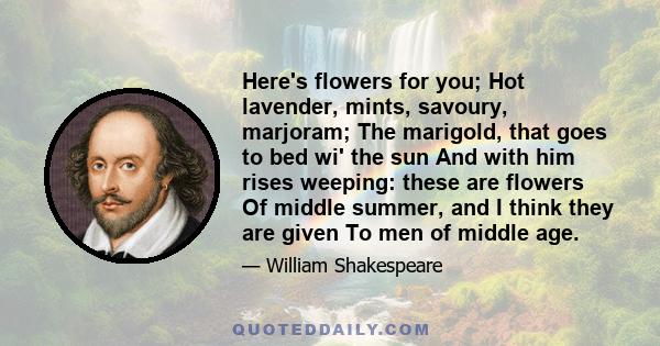 Here's flowers for you; Hot lavender, mints, savoury, marjoram; The marigold, that goes to bed wi' the sun And with him rises weeping: these are flowers Of middle summer, and I think they are given To men of middle age.