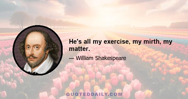 He's all my exercise, my mirth, my matter.