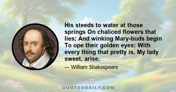 His steeds to water at those springs On chaliced flowers that lies; And winking Mary-buds begin To ope their golden eyes: With every thing that pretty is, My lady sweet, arise.