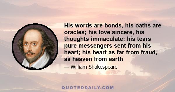 His words are bonds, his oaths are oracles; his love sincere, his thoughts immaculate; his tears pure messengers sent from his heart; his heart as far from fraud, as heaven from earth