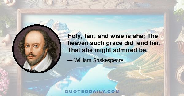 Holy, fair, and wise is she; The heaven such grace did lend her, That she might admired be.