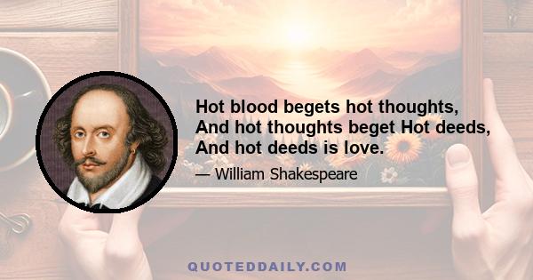 Hot blood begets hot thoughts, And hot thoughts beget Hot deeds, And hot deeds is love.