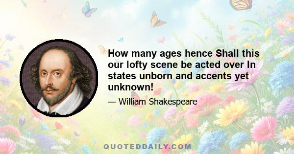 How many ages hence Shall this our lofty scene be acted over In states unborn and accents yet unknown!