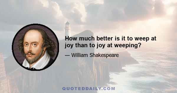 How much better is it to weep at joy than to joy at weeping?