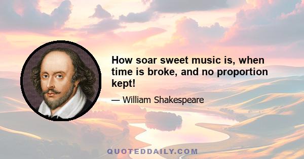 How soar sweet music is, when time is broke, and no proportion kept!