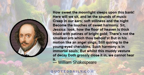 How sweet the moonlight sleeps upon this bank! Here will we sit, and let the sounds of music Creep in our ears; soft stillness and the night Become the touches of sweet harmony. Sit, Jessica: look, how the floor of