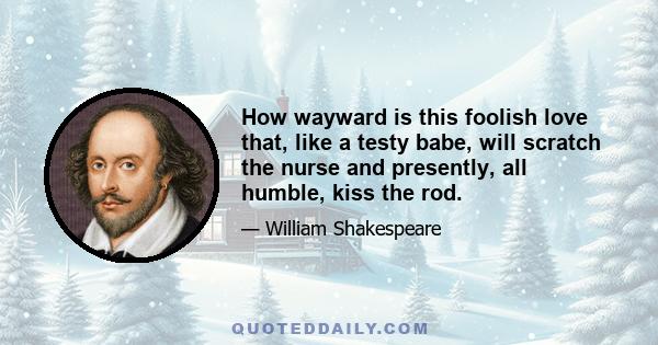 How wayward is this foolish love that, like a testy babe, will scratch the nurse and presently, all humble, kiss the rod.