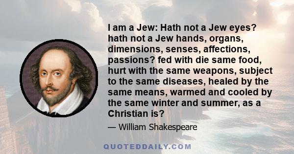 I am a Jew: Hath not a Jew eyes? hath not a Jew hands, organs, dimensions, senses, affections, passions? fed with die same food, hurt with the same weapons, subject to the same diseases, healed by the same means, warmed 