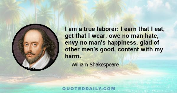 I am a true laborer: I earn that I eat, get that I wear, owe no man hate, envy no man's happiness, glad of other men's good, content with my harm.