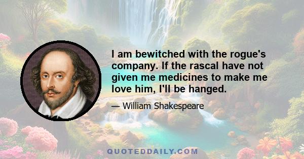 I am bewitched with the rogue's company. If the rascal have not given me medicines to make me love him, I'll be hanged.