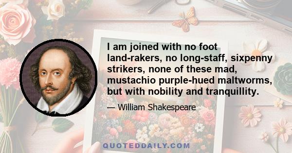 I am joined with no foot land-rakers, no long-staff, sixpenny strikers, none of these mad, mustachio purple-hued maltworms, but with nobility and tranquillity.