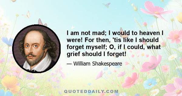 I am not mad; I would to heaven I were! For then, 'tis like I should forget myself; O, if I could, what grief should I forget!