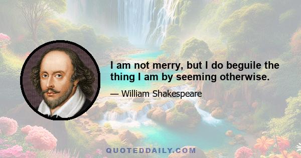 I am not merry, but I do beguile the thing I am by seeming otherwise.