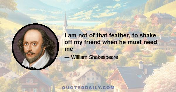 I am not of that feather, to shake off my friend when he must need me