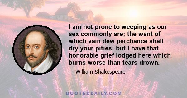 I am not prone to weeping as our sex commonly are; the want of which vain dew perchance shall dry your pities; but I have that honorable grief lodged here which burns worse than tears drown.