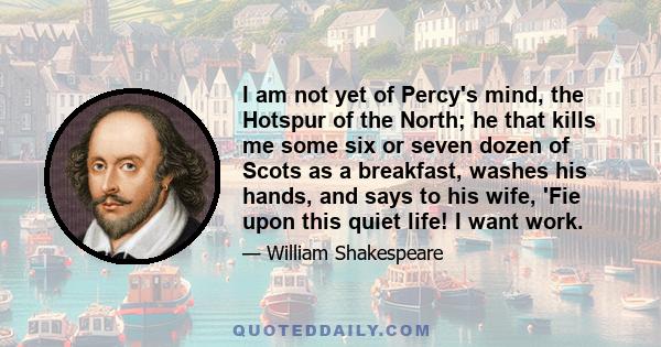 I am not yet of Percy's mind, the Hotspur of the North; he that kills me some six or seven dozen of Scots as a breakfast, washes his hands, and says to his wife, 'Fie upon this quiet life! I want work.