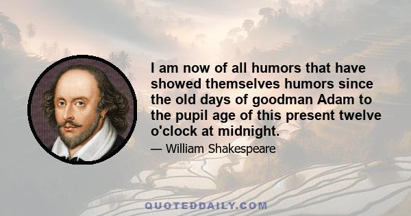 I am now of all humors that have showed themselves humors since the old days of goodman Adam to the pupil age of this present twelve o'clock at midnight.