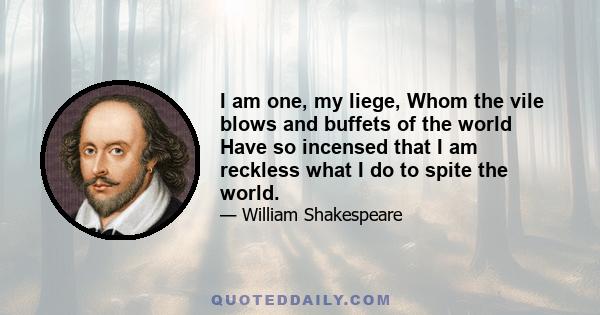 I am one, my liege, Whom the vile blows and buffets of the world Have so incensed that I am reckless what I do to spite the world.