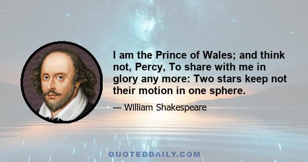 I am the Prince of Wales; and think not, Percy, To share with me in glory any more: Two stars keep not their motion in one sphere.