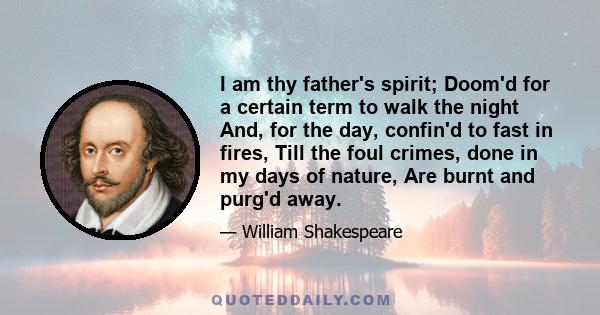 I am thy father's spirit; Doom'd for a certain term to walk the night And, for the day, confin'd to fast in fires, Till the foul crimes, done in my days of nature, Are burnt and purg'd away.