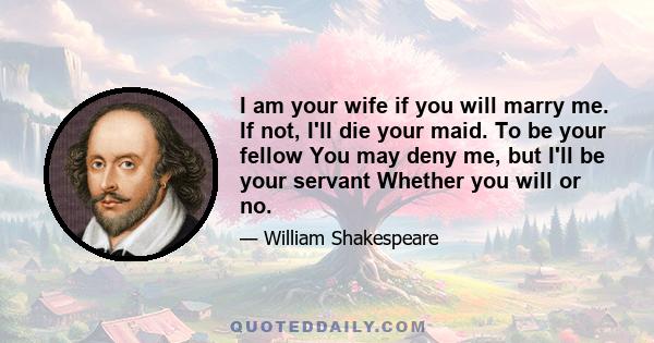 I am your wife if you will marry me. If not, I'll die your maid. To be your fellow You may deny me, but I'll be your servant Whether you will or no.