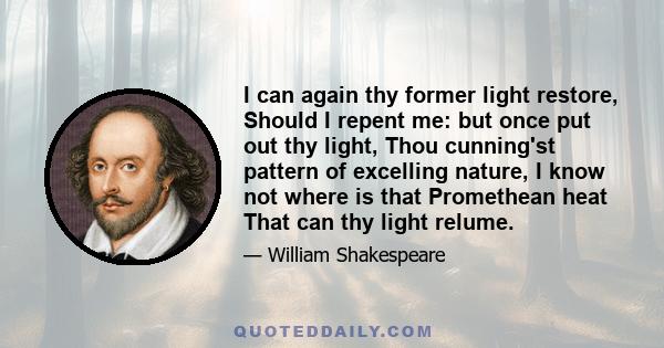 I can again thy former light restore, Should I repent me: but once put out thy light, Thou cunning'st pattern of excelling nature, I know not where is that Promethean heat That can thy light relume.