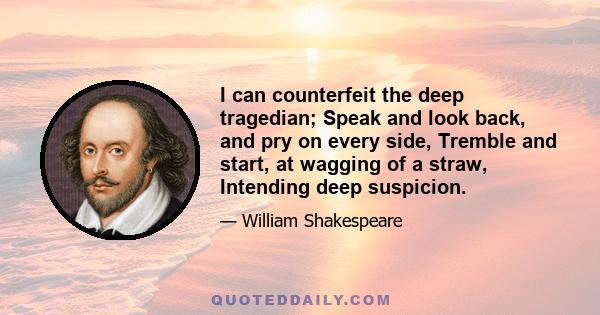 I can counterfeit the deep tragedian; Speak and look back, and pry on every side, Tremble and start, at wagging of a straw, Intending deep suspicion.