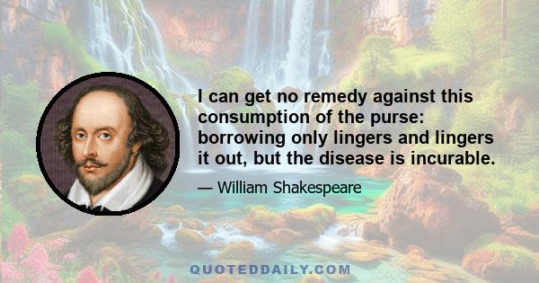 I can get no remedy against this consumption of the purse: borrowing only lingers and lingers it out, but the disease is incurable.