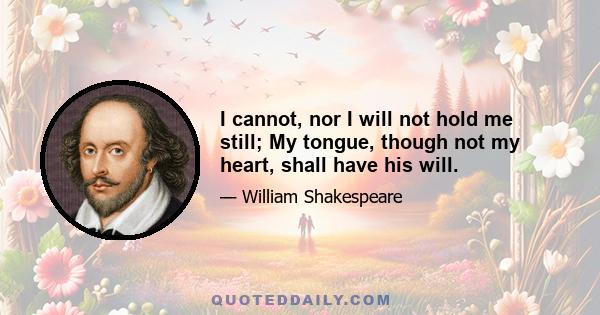 I cannot, nor I will not hold me still; My tongue, though not my heart, shall have his will.