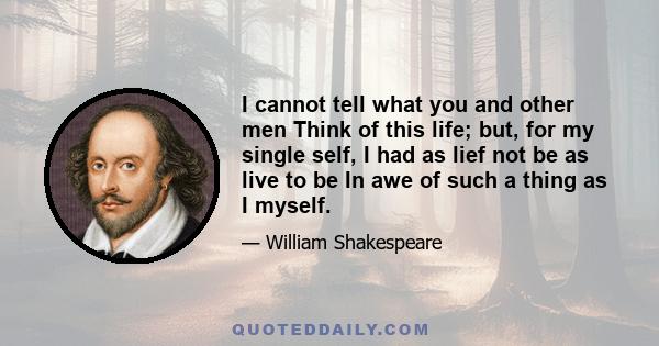 I cannot tell what you and other men Think of this life; but, for my single self, I had as lief not be as live to be In awe of such a thing as I myself.