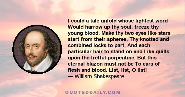 I could a tale unfold whose lightest word Would harrow up thy soul, freeze thy young blood, Make thy two eyes like stars start from their spheres, Thy knotted and combined locks to part, And each particular hair to