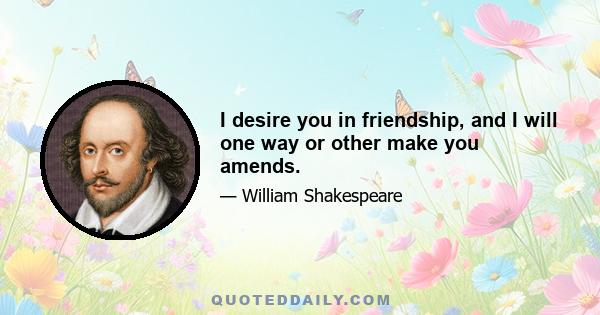 I desire you in friendship, and I will one way or other make you amends.