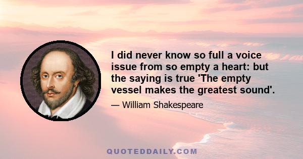 I did never know so full a voice issue from so empty a heart: but the saying is true 'The empty vessel makes the greatest sound'.