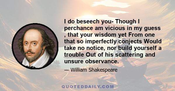 I do beseech you- Though I perchance am vicious in my guess , that your wisdom yet From one that so imperfectly conjects Would take no notice, nor build yourself a trouble Out of his scattering and unsure observance.