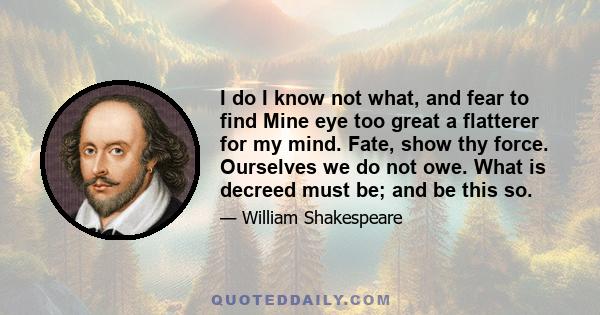 I do I know not what, and fear to find Mine eye too great a flatterer for my mind. Fate, show thy force. Ourselves we do not owe. What is decreed must be; and be this so.